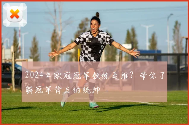 2024年欧冠冠军教练是谁?带你了解冠军背后的统帅