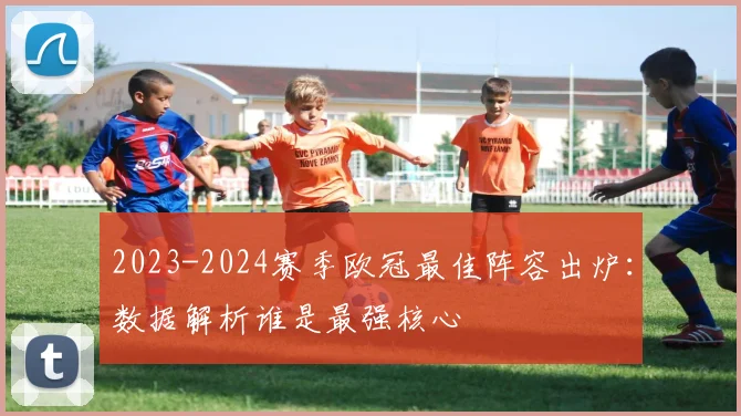 2023-2024赛季欧冠最佳阵容出炉：数据解析谁是最强核心