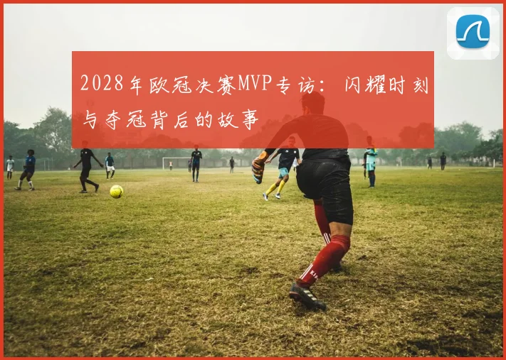 2028年欧冠决赛MVP专访:闪耀时刻与夺冠背后的故事