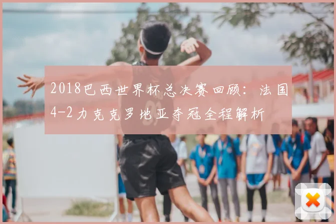 2018巴西世界杯总决赛回顾：法国4-2力克克罗地亚夺冠全程解析