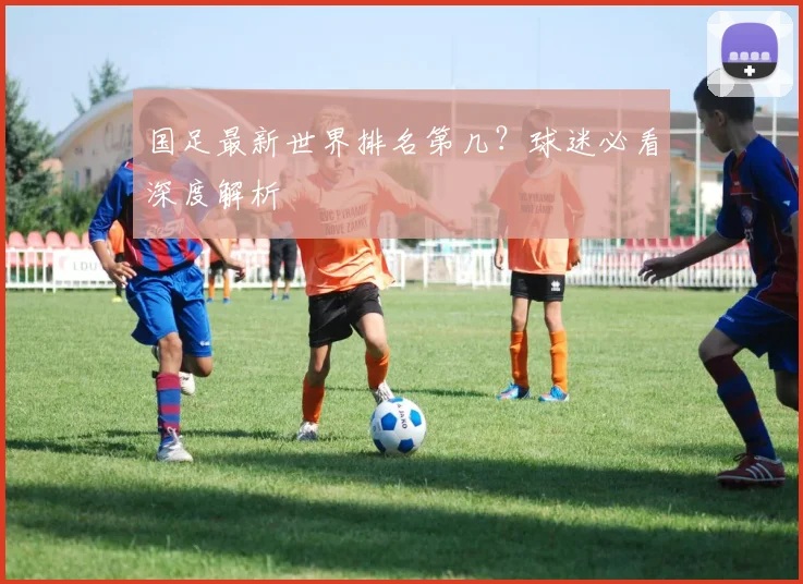 国足最新世界排名第几？球迷必看深度解析