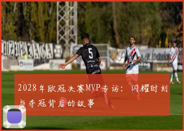 2028年欧冠决赛MVP专访:闪耀时刻与夺冠背后的故事