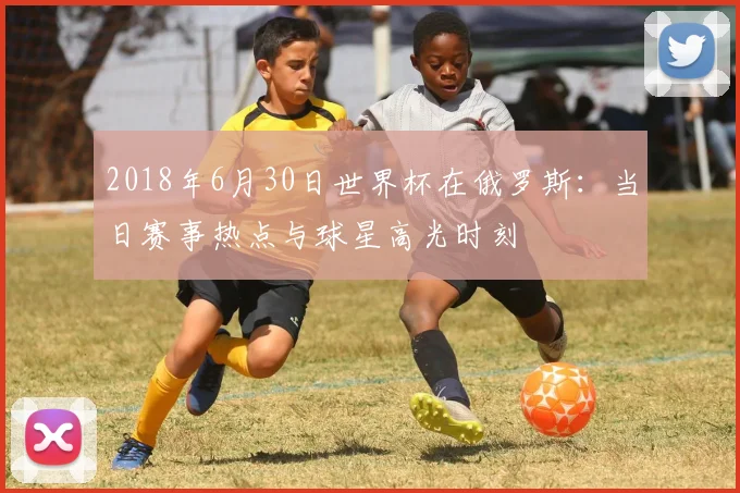 2018年6月30日世界杯在俄罗斯：当日赛事热点与球星高光时刻