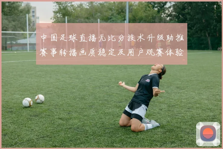 中国足球直播无比分技术升级助推赛事转播画质稳定及用户观赛体验