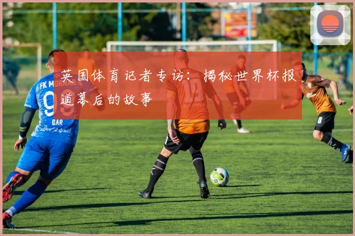 英国体育记者专访：揭秘世界杯报道幕后的故事