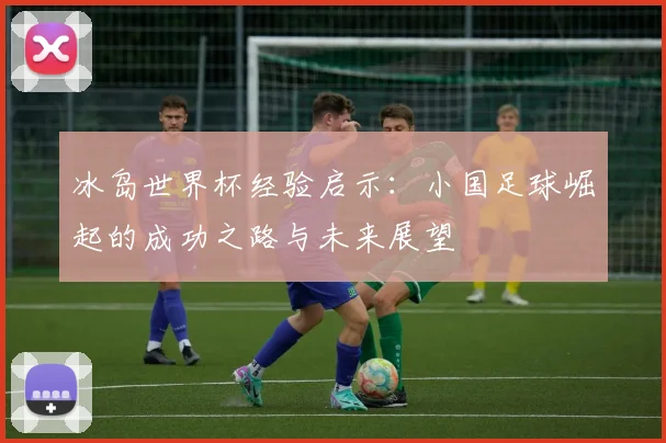 冰岛世界杯经验启示：小国足球崛起的成功之路与未来展望