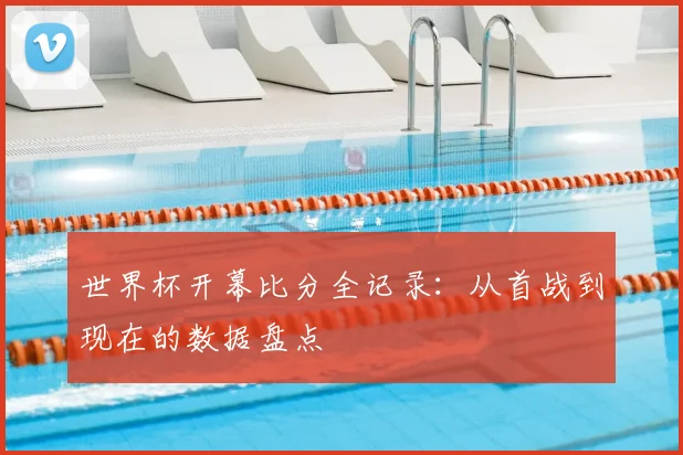 世界杯开幕比分全记录:从首战到现在的数据盘点