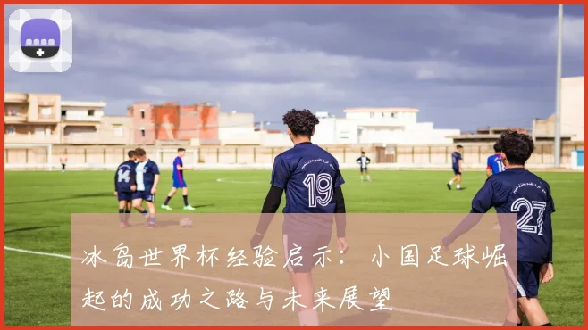 冰岛世界杯经验启示：小国足球崛起的成功之路与未来展望