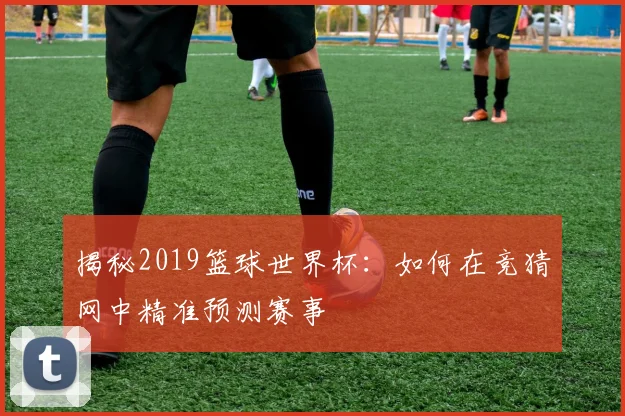 揭秘2019篮球世界杯：如何在竞猜网中精准预测赛事